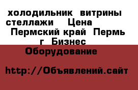 холодильник, витрины, стеллажи. › Цена ­ 12 000 - Пермский край, Пермь г. Бизнес » Оборудование   